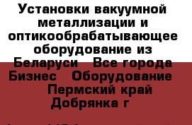 Установки вакуумной металлизации и оптикообрабатывающее оборудование из Беларуси - Все города Бизнес » Оборудование   . Пермский край,Добрянка г.